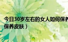 今日30岁左右的女人如何保养皮肤呢（30岁左右的女人如何保养皮肤）