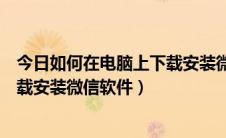 今日如何在电脑上下载安装微信软件（怎样快速在电脑上下载安装微信软件）