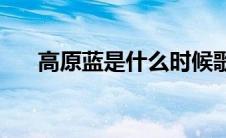 高原蓝是什么时候歌(高原蓝是谁唱的)