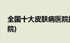 全国十大皮肤病医院排名(全国十大皮肤病医院)
