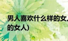 男人喜欢什么样的女人聊天(男人喜欢什么样的女人)
