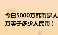 今日5000万韩币是人民币的多少（韩币5000万等于多少人民币）
