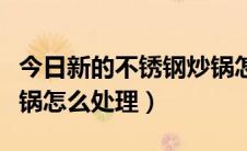 今日新的不锈钢炒锅怎样开锅（新的不锈钢炒锅怎么处理）