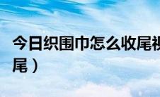 今日织围巾怎么收尾视频教程（织围巾怎么收尾）