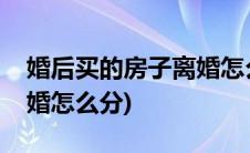 婚后买的房子离婚怎么分配(婚后买的房子离婚怎么分)