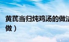 黄芪当归炖鸡汤的做法（黄芪当归炖鸡汤怎么做）