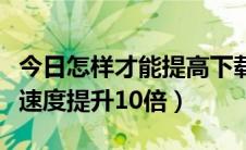 今日怎样才能提高下载速度（如何让你的下载速度提升10倍）