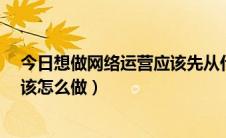 今日想做网络运营应该先从什么做起?（什么是网络运营应该怎么做）