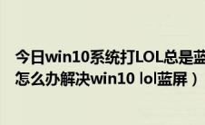 今日win10系统打LOL总是蓝屏重启（win10玩lol出现蓝屏怎么办解决win10 lol蓝屏）