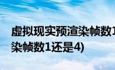 虚拟现实预渲染帧数1还是4好(虚拟现实预渲染帧数1还是4)