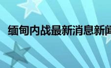 缅甸内战最新消息新闻(缅甸内战最新消息)