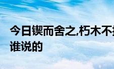 今日锲而舍之,朽木不折;锲而不舍,金石可镂是谁说的