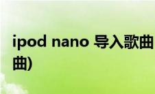 ipod nano 导入歌曲(ipod nano怎么导入歌曲)