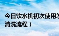 今日饮水机初次使用怎么清洗（饮水机正确的清洗流程）
