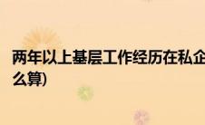 两年以上基层工作经历在私企算吗(两年以上基层工作经历怎么算)