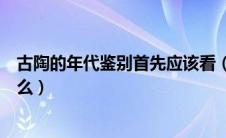 古陶的年代鉴别首先应该看（古陶的年代鉴别首先应该看什么）