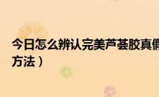 今日怎么辨认完美芦荟胶真假（完美芦荟胶真假辨别查询的方法）