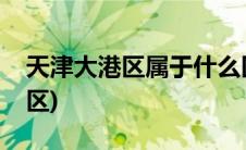 天津大港区属于什么区(天津大港区属于哪个区)