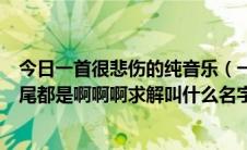 今日一首很悲伤的纯音乐（一首歌很悲伤的的轻音乐从头到尾都是啊啊啊求解叫什么名字）