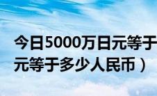 今日5000万日元等于多少人民币（5000万日元等于多少人民币）