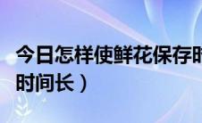 今日怎样使鲜花保存时间长（怎样使鲜花保存时间长）