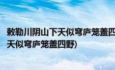 敕勒川阴山下天似穹庐笼盖四野天苍苍野茫茫(敕勒川阴山下天似穹庐笼盖四野)