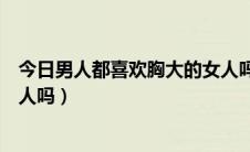 今日男人都喜欢胸大的女人吗为什么（男人都喜欢胸大的女人吗）