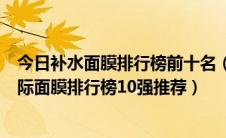 今日补水面膜排行榜前十名（口碑最好的补水面膜有哪些国际面膜排行榜10强推荐）