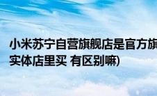 小米苏宁自营旗舰店是官方旗舰店吗(官网上买小米和在苏宁实体店里买 有区别嘛)