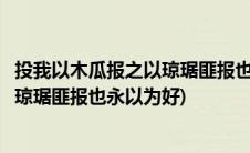 投我以木瓜报之以琼琚匪报也永以为好也(投我以木瓜报之以琼琚匪报也永以为好)