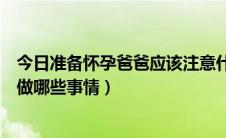 今日准备怀孕爸爸应该注意什么（怀胎十月准爸爸具体需要做哪些事情）