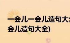 一会儿一会儿造句大全三年级上册(一会儿一会儿造句大全)