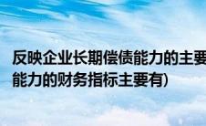 反映企业长期偿债能力的主要财务指标有(评价企业长期偿债能力的财务指标主要有)