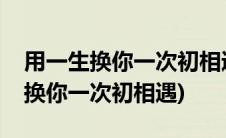 用一生换你一次初相遇全文免费阅读(用一生换你一次初相遇)