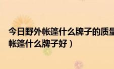 今日野外帐篷什么牌子的质量好（什么牌子的帐篷最好野营帐篷什么牌子好）