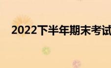 2022下半年期末考试时间(期末考试时间)