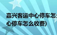 嘉兴客运中心停车怎么收费标准(嘉兴客运中心停车怎么收费)