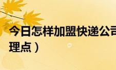 今日怎样加盟快递公司（怎样加盟快递公司代理点）
