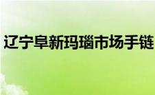 辽宁阜新玛瑙市场手链(辽宁阜新玛瑙批发城)