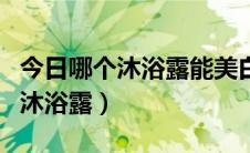 今日哪个沐浴露能美白（有没有美白效果好的沐浴露）