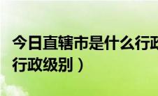 今日直辖市是什么行政级别（省直管市是什么行政级别）