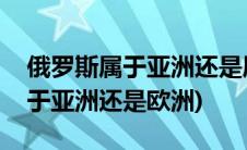 俄罗斯属于亚洲还是属于欧洲国家(俄罗斯属于亚洲还是欧洲)