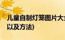 儿童自制灯笼图片大全(儿童制作灯笼的图片以及方法)