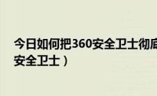 今日如何把360安全卫士彻底卸载（如何彻底卸载清理360安全卫士）