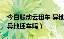 今日联动云租车 异地还车（联动云租车可以异地还车吗）