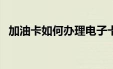 加油卡如何办理电子卡（加油卡如何办理）
