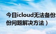 今日icloud无法备份怎么办（iCloud无法备份问题解决方法）