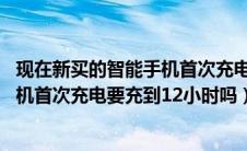现在新买的智能手机首次充电时需要充满12小时吗（新买手机首次充电要充到12小时吗）