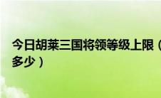 今日胡莱三国将领等级上限（现在胡莱三国将领最高等级是多少）