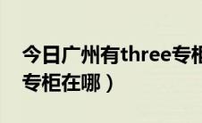 今日广州有three专柜吗（香港three floor 专柜在哪）